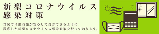 新型コロナウイルス感染対策 当院では患者様が安心して受診できるように徹底した新型コロナウイルス感染対策を行っています。